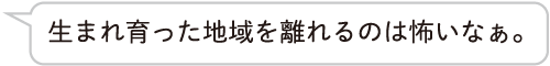 生まれ育った地域を離れるのは怖いなぁ。