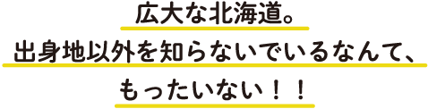 この広大な北海道。出身地以外を知らないでいるなんて、もったいない！！
