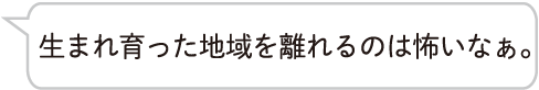 生まれ育った地域を離れるのは怖いなぁ。