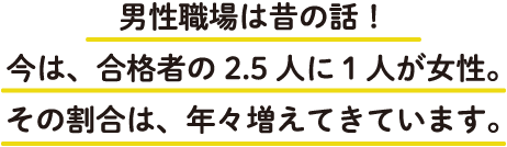 男性職場は昔の話！今は、合格者の2.5人に1人が女性。その割合は、年々増えてきています。