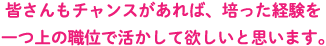 皆さんもチャンスがあれば、培った経験を一つ上の職位で活かして欲しいと思います。