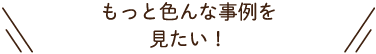 もっと色んな事例を見たい！