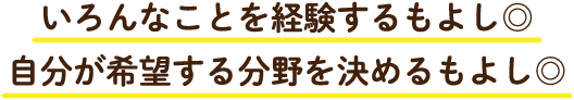 いろんなことを経験するもよし◎自分が希望する分野を決めるもよし◎