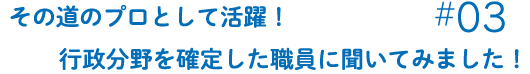 その道のプロとして活躍！行政分野を確定した職員に聞いてみました！