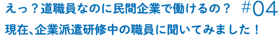 えっ？道職員なのに民間企業で働けるの？現在、企業派遣研修中の職員に聞いてみました！