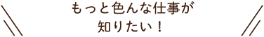 もっと色んな仕事が知りたい！