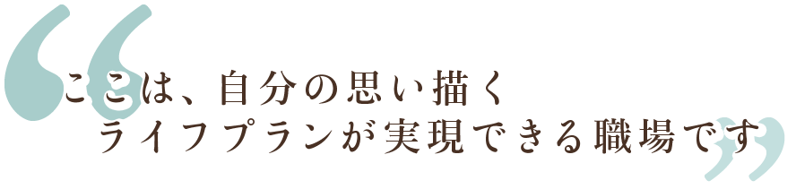 ここは、自分の思い描くライフプランが実現できる職場です