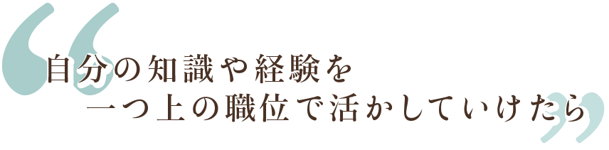 自分の知識や経験を一つ上の職位で活かしていけたら